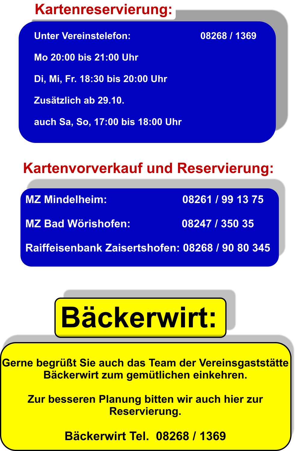 Unter Vereinstelefon:                          08268 / 1369  Mo 20:00 bis 21:00 Uhr                                     Di, Mi, Fr. 18:30 bis 20:00 Uhr  Zustzlich ab 29.10.  auch Sa, So, 17:00 bis 18:00 Uhr     Kartenreservierung: Kartenvorverkauf und Reservierung: MZ Mindelheim:                         08261 / 99 13 75  MZ Bad Wrishofen:                 08247 / 350 35  Raiffeisenbank Zaisertshofen: 08268 / 90 80 345 Bckerwirt: Gerne begrt Sie auch das Team der Vereinsgaststtte Bckerwirt zum gemtlichen einkehren.  Zur besseren Planung bitten wir auch hier zur Reservierung.  Bckerwirt Tel.  08268 / 1369